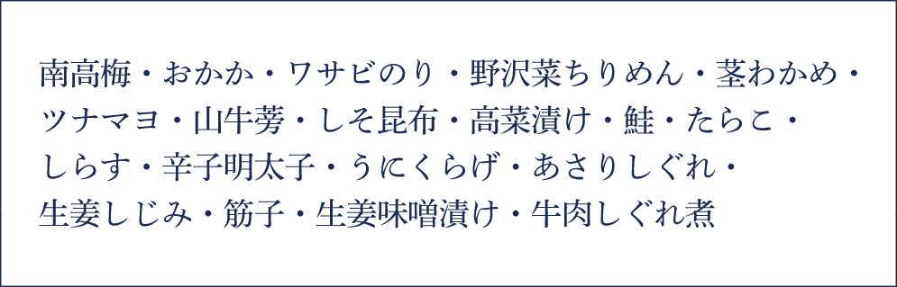南高梅・おかか・ワサビのり・野沢菜ちりめん・茎わかめ・ツナマヨ・山牛蒡・しそ昆布・高菜漬け・鮭・たらこ・しらす・辛子明太子・うにくらげ・あさりしぐれ・生姜しじみ・筋子・生姜味噌漬け・牛肉しぐれ煮