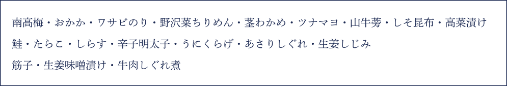 南高梅・おかか・ワサビのり・野沢菜ちりめん・茎わかめ・ツナマヨ・山牛蒡・しそ昆布・高菜漬け・鮭・たらこ・しらす・辛子明太子・うにくらげ・あさりしぐれ・生姜しじみ・筋子・生姜味噌漬け・牛肉しぐれ煮