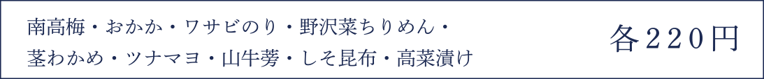 南高梅・おかか・ワサビのり・野沢菜ちりめん・茎わかめ・ツナマヨ・山牛蒡・しそ昆布・高菜漬け 各220円