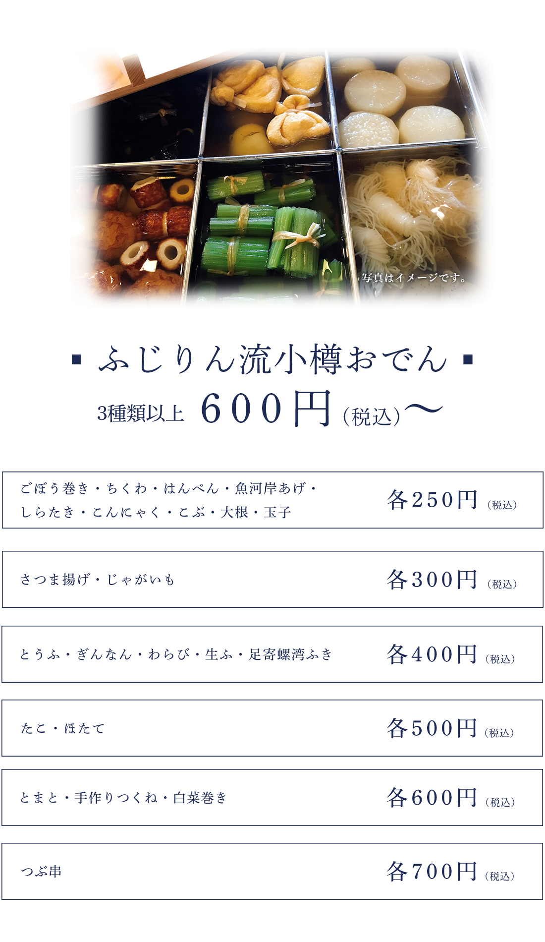 ふじりん流小樽おでん　3種類以上600円～ごぼう巻き・ちくわ・はんぺん・魚河岸あげ・しらたき・こんにゃく・こぶ・大根・玉子　250円さつま揚げ・じゃがいも　300円とうふ・ぎんなん・わらび・生ふ・足寄螺湾ふき　400円たこ・ほたて　500円とまと・手作りつくね・白菜巻き　600円つぶ串　700円