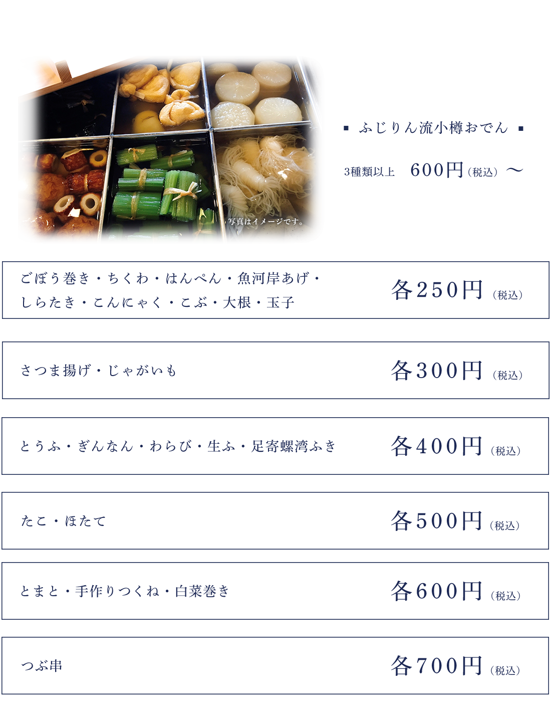 ふじりん流小樽おでん　3種類以上600円～ごぼう巻き・ちくわ・はんぺん・魚河岸あげ・しらたき・こんにゃく・こぶ・大根・玉子　250円さつま揚げ・じゃがいも　300円とうふ・ぎんなん・わらび・生ふ・足寄螺湾ふき　400円たこ・ほたて　500円とまと・手作りつくね・白菜巻き　600円つぶ串　700円